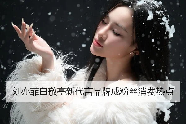 刘亦菲白敬亭新代言品牌成粉丝消费热点