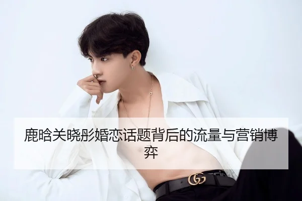 鹿晗关晓彤婚恋话题背后的流量与营销博弈